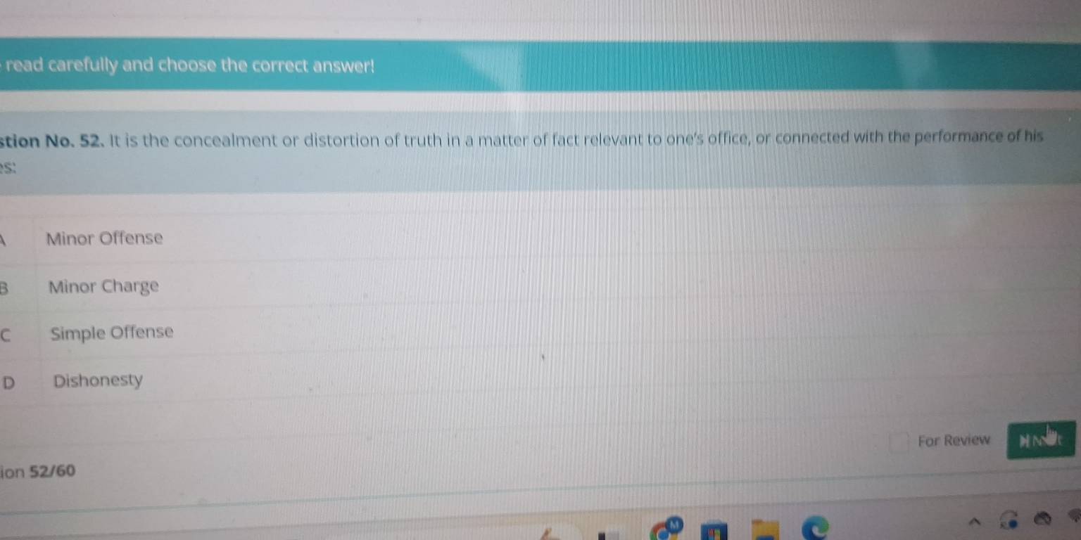 read carefully and choose the correct answer!
stion No. 52. It is the concealment or distortion of truth in a matter of fact relevant to one's office, or connected with the performance of his
S:
Minor Offense
B Minor Charge
C Simple Offense
D Dishonesty
For Review M Nlt
ion 52/60