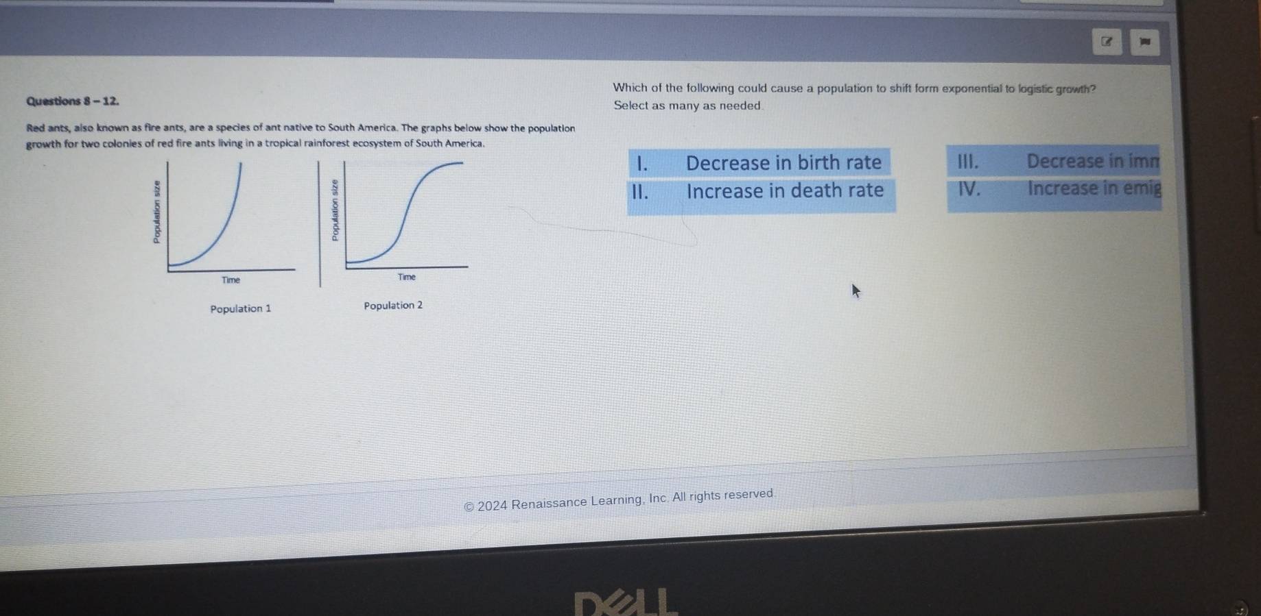 Which of the following could cause a population to shift form exponential to logistic growth?
Questions 8 - 12. Select as many as needed.
Red ants, also known as fire ants, are a species of ant native to South America. The graphs below show the population
growth for two colonies of red fire ants living in a tropical rainforest ecosystem of South America.
I. Decrease in birth rate III. Decrease in imm
II. Increase in death rate Ⅳ. Increase in emig
Time
Population 1 Population 2
© 2024 Renaissance Learning, Inc. All rights reserved