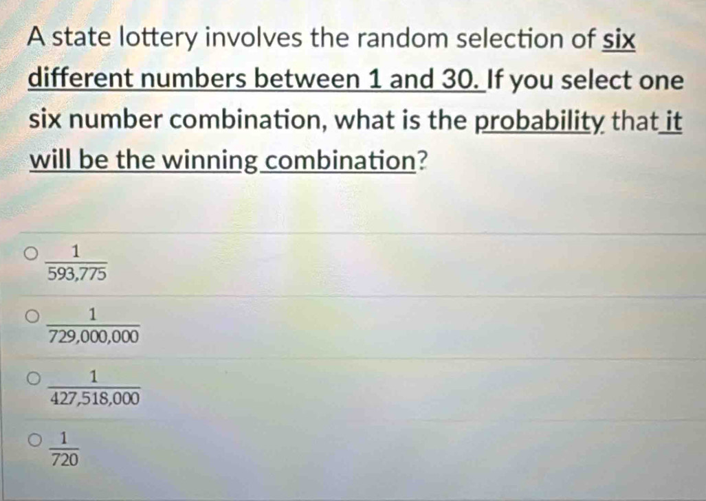 A state lottery involves the random selection of six
different numbers between 1 and 30. If you select one
six number combination, what is the probability that it
will be the winning combination?
 1/593,775 
 1/729,000,000 
 1/427,518,000 
 1/720 