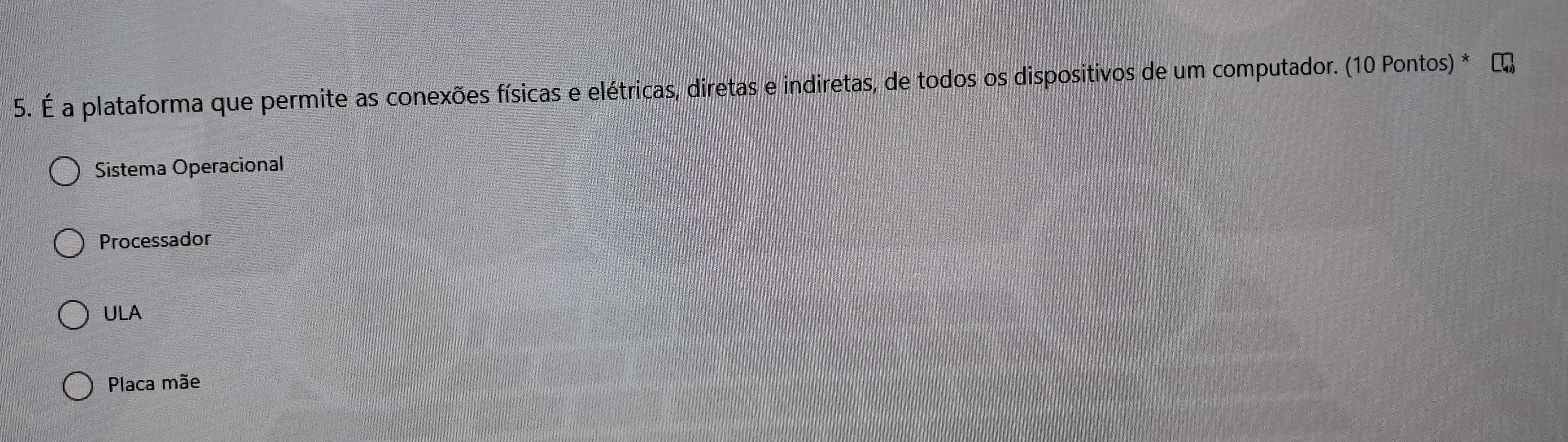 É a plataforma que permite as conexões físicas e elétricas, diretas e indiretas, de todos os dispositivos de um computador. (10 Pontos) *
Sistema Operacional
Processador
ULA
Placa mãe