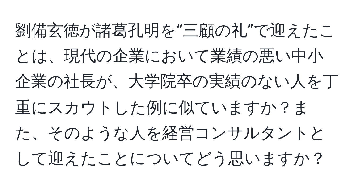 劉備玄徳が諸葛孔明を“三顧の礼”で迎えたことは、現代の企業において業績の悪い中小企業の社長が、大学院卒の実績のない人を丁重にスカウトした例に似ていますか？また、そのような人を経営コンサルタントとして迎えたことについてどう思いますか？