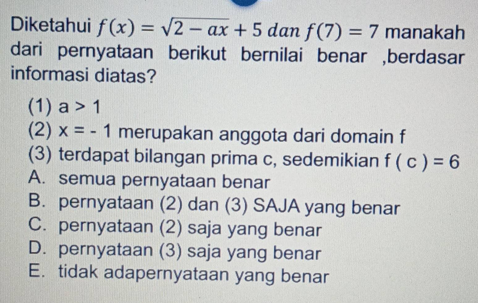 Diketahui f(x)=sqrt(2-ax)+5 dan f(7)=7 manakah
dari pernyataan berikut bernilai benar ,berdasar
informasi diatas?
(1) a>1
(2) x=-1 merupakan anggota dari domain f
(3) terdapat bilangan prima c, sedemikian f(c)=6
A. semua pernyataan benar
B. pernyataan (2) dan (3) SAJA yang benar
C. pernyataan (2) saja yang benar
D. pernyataan (3) saja yang benar
E.tidak adapernyataan yang benar