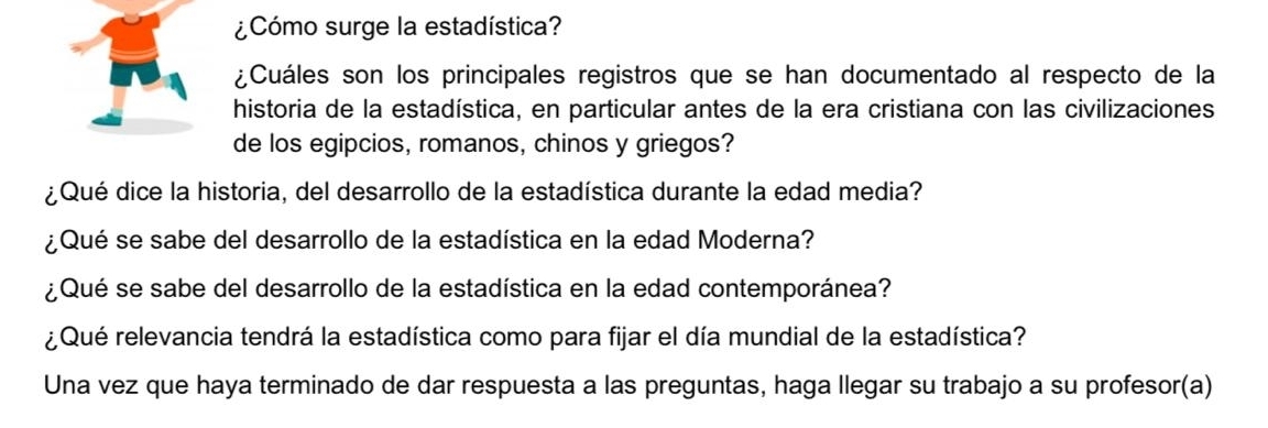 ¿Cómo surge la estadística? 
¿Cuáles son los principales registros que se han documentado al respecto de la 
historia de la estadística, en particular antes de la era cristiana con las civilizaciones 
de los egipcios, romanos, chinos y griegos? 
¿Qué dice la historia, del desarrollo de la estadística durante la edad media? 
¿Qué se sabe del desarrollo de la estadística en la edad Moderna? 
¿Qué se sabe del desarrollo de la estadística en la edad contemporánea? 
¿Qué relevancia tendrá la estadística como para fijar el día mundial de la estadística? 
Una vez que haya terminado de dar respuesta a las preguntas, haga llegar su trabajo a su profesor(a)