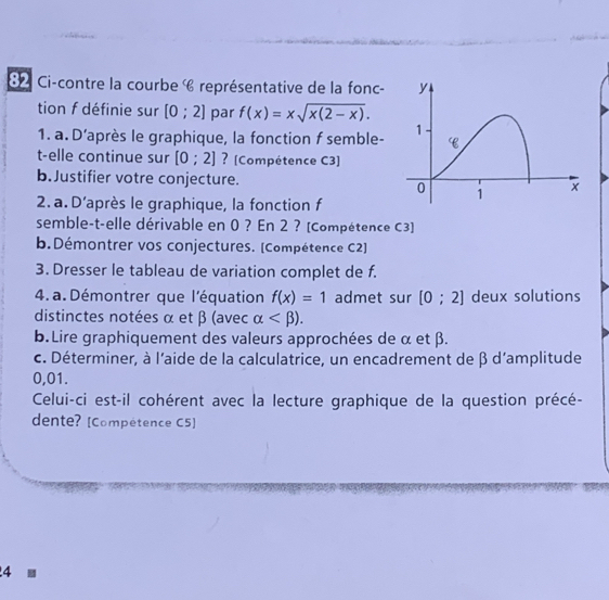 8 2 Ci-contre la courbe « représentative de la fonc- 
tion f définie sur [0;2] par f(x)=xsqrt(x(2-x)). 
1. a. D’après le graphique, la fonction f semble- 
t-elle continue sur [0;2] ? [Compétence C3] 
b.Justifier votre conjecture. 
2. a. D'après le graphique, la fonction f 
semble-t-elle dérivable en 0 ? En 2 ? [Compétence C3] 
b.Démontrer vos conjectures. [Compétence C2] 
3. Dresser le tableau de variation complet de f. 
4. a. Démontrer que l'équation f(x)=1 admet sur [0;2] deux solutions 
distinctes notées α et β (avec alpha . 
b.Lire graphiquement des valeurs approchées de α et β. 
c. Déterminer, à l'aide de la calculatrice, un encadrement de β d'amplitude
0,01. 
Celui-ci est-il cohérent avec la lecture graphique de la question précé- 
dente? [Compétence C5] 
4 ■