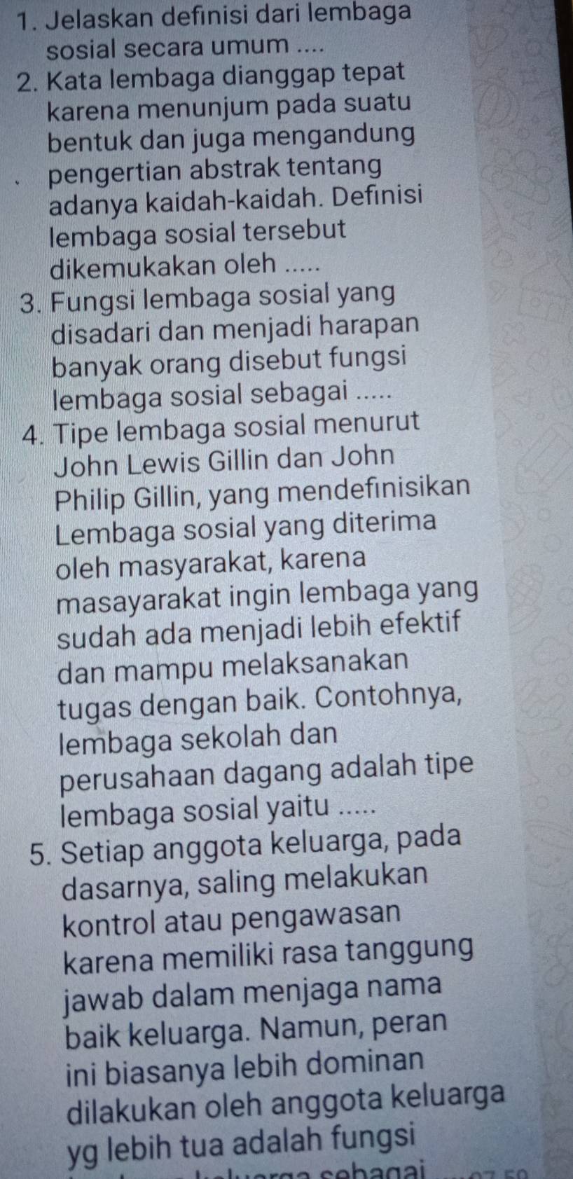 Jelaskan defınisi dari lembaga 
sosial secara umum .... 
2. Kata lembaga dianggap tepat 
karena menunjum pada suatu 
bentuk dan juga mengandung 
pengertian abstrak tentang 
adanya kaidah-kaidah. Definisi 
lembaga sosial tersebut 
dikemukakan oleh_ 
3. Fungsi lembaga sosial yang 
disadari dan menjadi harapan 
banyak orang disebut fungsi 
lembaga sosial sebagai ..... 
4. Tipe lembaga sosial menurut 
John Lewis Gillin dan John 
Philip Gillin, yang mendefinisikan 
Lembaga sosial yang diterima 
oleh masyarakat, karena 
masayarakat ingin lembaga yang 
sudah ada menjadi lebih efektif 
dan mampu melaksanakan 
tugas dengan baik. Contohnya, 
lembaga sekolah dan 
perusahaan dagang adalah tipe 
lembaga sosial yaitu ..... 
5. Setiap anggota keluarga, pada 
dasarnya, saling melakukan 
kontrol atau pengawasan 
karena memiliki rasa tanggung 
jawab dalam menjaga nama 
baik keluarga. Namun, peran 
ini biasanya lebih dominan 
dilakukan oleh anggota keluarga 
yg lebih tua adalah fungsi