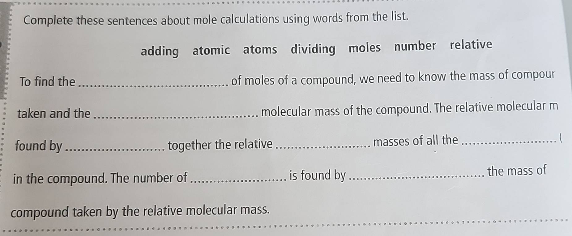 Complete these sentences about mole calculations using words from the list. 
adding atomic atoms dividing moles number relative 
To find the_ 
of moles of a compound, we need to know the mass of compour 
taken and the_ 
molecular mass of the compound. The relative molecular m 
found by _together the relative _masses of all the _ 
in the compound. The number of _is found by _the mass of 
compound taken by the relative molecular mass.