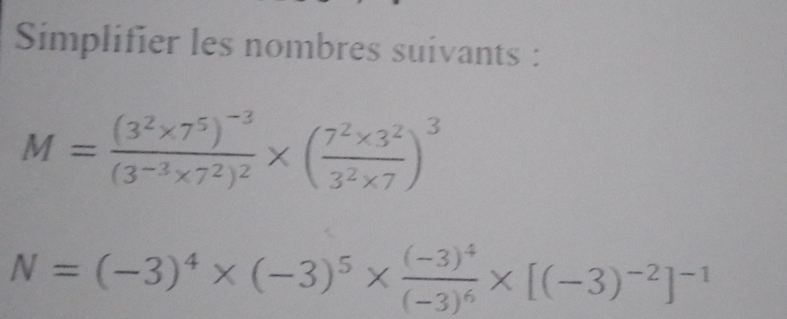 Simplifier les nombres suivants :
M=frac (3^2* 7^5)^-3(3^(-3)* 7^2)^2* ( (7^2* 3^2)/3^2* 7 )^3
N=(-3)^4* (-3)^5* frac (-3)^4(-3)^6* [(-3)^-2]^-1