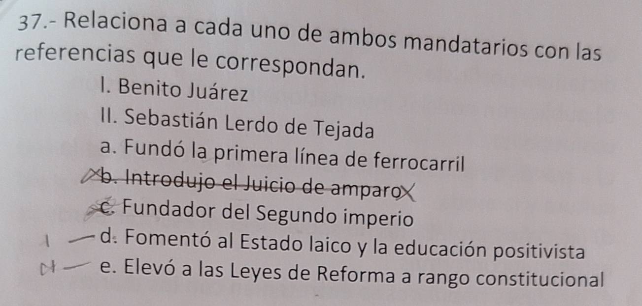 37.- Relaciona a cada uno de ambos mandatarios con las
referencias que le correspondan.
I. Benito Juárez
II. Sebastián Lerdo de Tejada
a. Fundó la primera línea de ferrocarril
b Introdujo el Juicio de amparo
c. Fundador del Segundo imperio
d. Fomentó al Estado laico y la educación positivista
e. Elevó a las Leyes de Reforma a rango constitucional