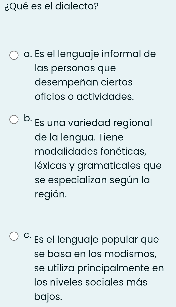 ¿Qué es el dialecto?
a. Es el lenguaje informal de
las personas que
desempeñan ciertos
oficios o actividades.
b. Es una variedad regional
de la lengua. Tiene
modalidades fonéticas,
léxicas y gramaticales que
se especializan según la
región.
C. Es el lenguaje popular que
se basa en los modismos,
se utiliza principalmente en
los niveles sociales más
bajos.