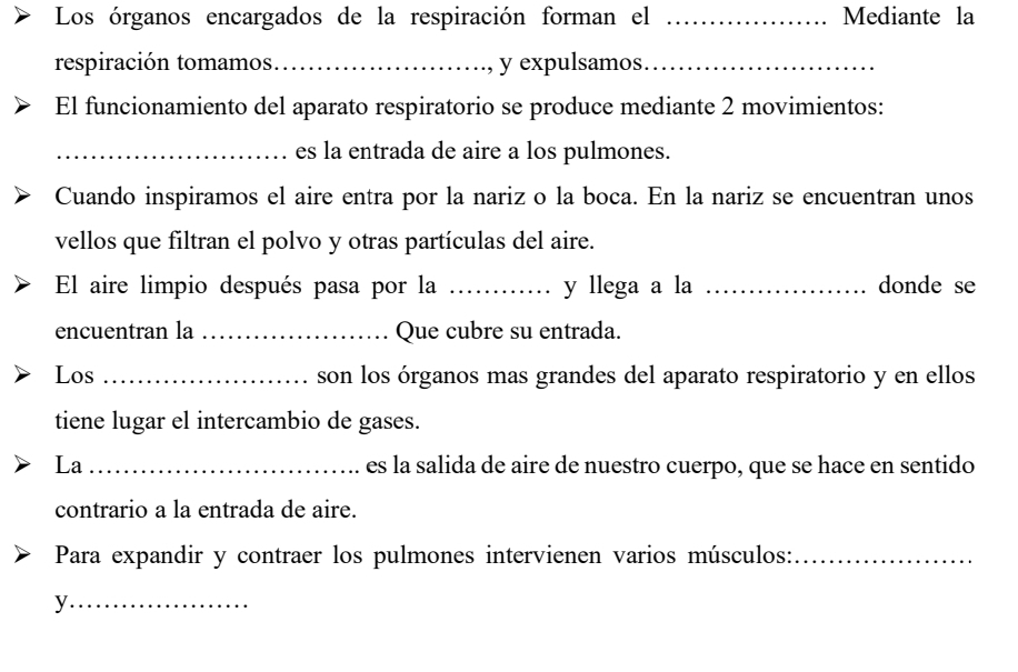 Los órganos encargados de la respiración forman el _Mediante la 
respiración tomamos._ y expulsamos_ 
El funcionamiento del aparato respiratorio se produce mediante 2 movimientos: 
_es la entrada de aire a los pulmones. 
Cuando inspiramos el aire entra por la nariz o la boca. En la nariz se encuentran unos 
vellos que filtran el polvo y otras partículas del aire. 
El aire limpio después pasa por la _y llega a la _donde se 
encuentran la _Que cubre su entrada. 
Los _son los órganos mas grandes del aparato respiratorio y en ellos 
tiene lugar el intercambio de gases. 
La _es la salida de aire de nuestro cuerpo, que se hace en sentido 
contrario a la entrada de aire. 
Para expandir y contraer los pulmones intervienen varios músculos:_ 
_y