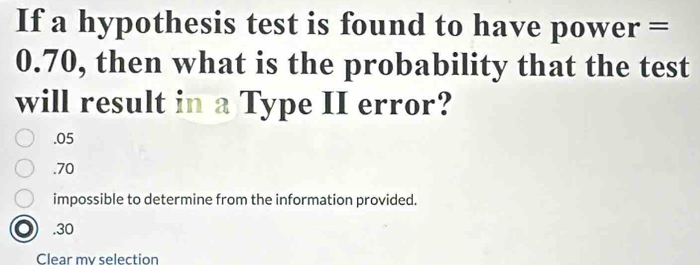 If a hypothesis test is found to have power =
0.70, then what is the probability that the test
will result in a Type II error?. 05 . 70
impossible to determine from the information provided.. 30
Clear my selection