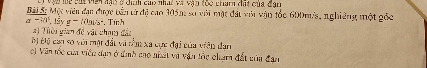 vận tốc của viên đạn ở ịnh cao nhất va vận tốc chạm đất của đan 
Bài 5: Một viên đạn được bắn từ độ cao 305m so với mặt đất với vận tốc 600m/s, nghiêng một góc
alpha =30° , lấy g=10m/s^2. Tính 
a) Thời gian để vật chạm đất 
b) Độ cao so với mặt đất và tầm xa cực đại của viên đạn 
c) Vận tốc của viên đạn ở đỉnh cao nhất và vận tốc chạm đất của đạn