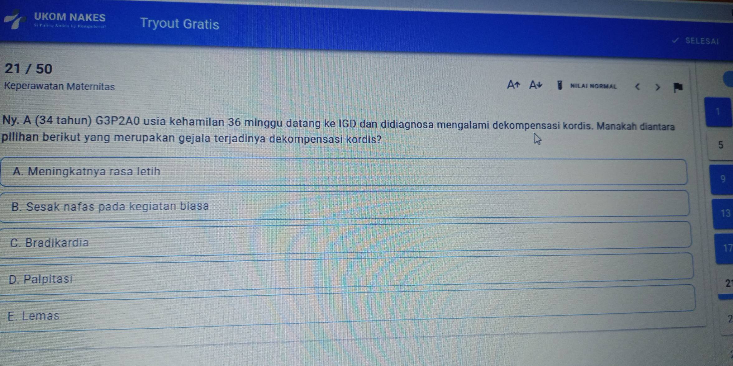 UKOM NAKES Tryout Gratis
SELESAI
21 / 50 NILAI NORMAL <
Keperawatan Maternitas
Ny. A 34 tahun) G3P2A0 usia kehamilan 36 minggu datang ke IGD dan didiagnosa mengalami dekompensasi kordis. Manakah diantara
pilihan berikut yang merupakan gejala terjadinya dekompensasi kordis?
5
A. Meningkatnya rasa letih
9
B. Sesak nafas pada kegiatan biasa
13
C. Bradikardia
17
D. Palpitasi
2
E. Lemas
I