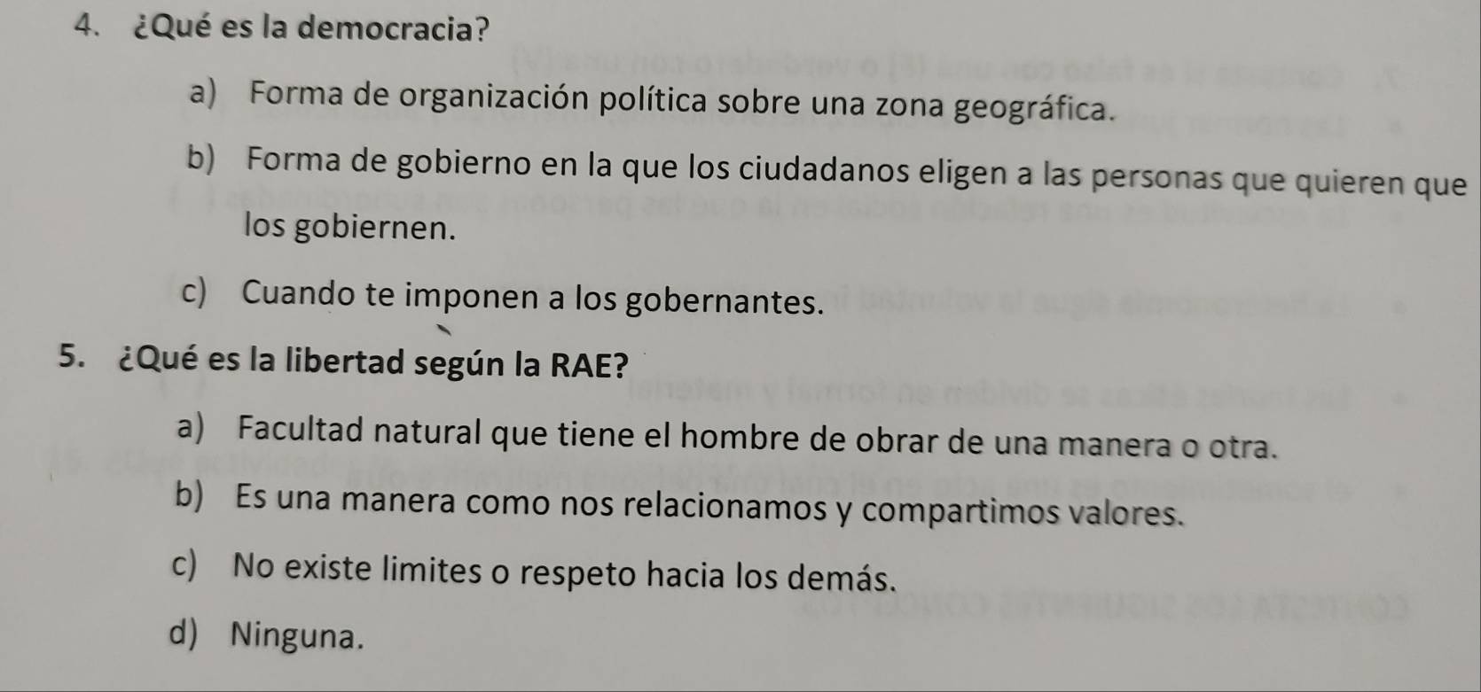 ¿Qué es la democracia?
a) Forma de organización política sobre una zona geográfica.
b) Forma de gobierno en la que los ciudadanos eligen a las personas que quieren que
los gobiernen.
c) Cuando te imponen a los gobernantes.
5. ¿Qué es la libertad según la RAE?
a) Facultad natural que tiene el hombre de obrar de una manera o otra.
b) Es una manera como nos relacionamos y compartimos valores.
c) No existe limites o respeto hacia los demás.
d) Ninguna.