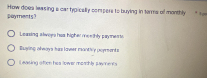 How does leasing a car typically compare to buying in terms of monthly * 5 po
payments?
Leasing always has higher monthly payments
Buying always has lower monthly payments
Leasing often has lower monthly payments