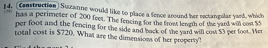 (Construction) Suzanne would like to place a fence around her rectangular yard, which 
(59) 
has a perimeter of 200 feet. The fencing for the front length of the yard will cost $5
per foot and the fencing for the side and back of the yard will cost $3 per foot. Her 
total cost is $720. What are the dimensions of her property?