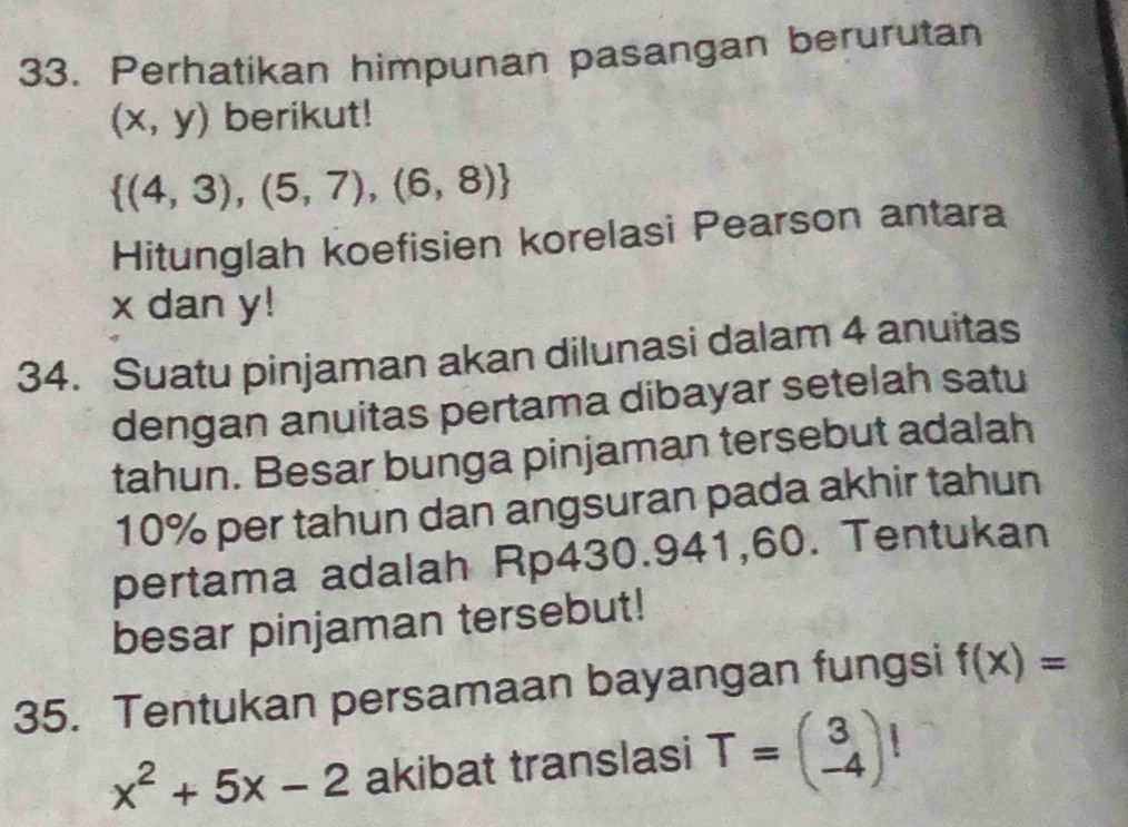 Perhatikan himpunan pasangan berurutan
(x,y) berikut!
 (4,3),(5,7),(6,8)
Hitunglah koefisien korelasi Pearson antara
x dan y! 
34. Suatu pinjaman akan dilunasi dalam 4 anuitas 
dengan anuitas pertama dibayar setelah satu 
tahun. Besar bunga pinjaman tersebut adalah
10% per tahun dan angsuran pada akhir tahun 
pertama adalah Rp430.941,60. Tentukan 
besar pinjaman tersebut! 
35. Tentukan persamaan bayangan fungsi f(x)=
x^2+5x-2 akibat translasi T=beginpmatrix 3 -4endpmatrix !