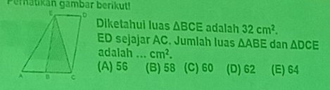 Pernatikan gambar berikut!
Diketahui luas △ BCE adalah 32cm^2.
ED sejajar AC. Jumlah luas △ ABE dan △ DCE
adalah ... cm^2.
(A) 56 (B) 58 (C) 60 (D) 62
(E) 64