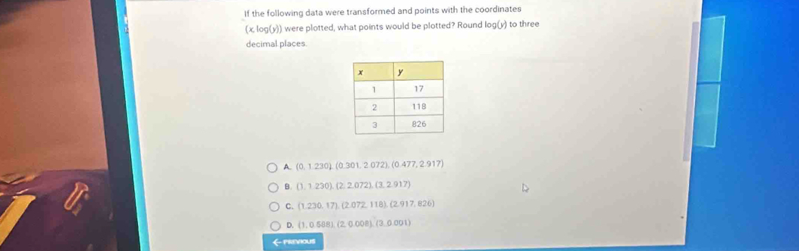 If the following data were transformed and points with the coordinates
(x, log(y)) were plotted, what points would be plotted? Round log (y) to three
decimal places
A. (0,1.230), (0.301,2.072), (0.477,2.917)
B. (1,1,230), (2,2,072), (3,2,917)
C. (1,230,17), (2.072,118), (2.917,826)
D. (1,0.588), (2,0.008), (3,0.001)
← previous