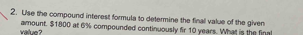 Use the compound interest formula to determine the final value of the given 
amount. $1800 at 6% compounded continuously fir 10 years. What is the final 
value?