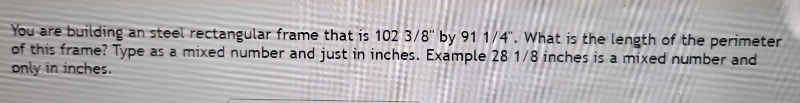 You are building an steel rectangular frame that is 1023/8'' by 911/4''. What is the length of the perimeter 
of this frame? Type as a mixed number and just in inches. Example 28 1/8 inches is a mixed number and 
only in inches.