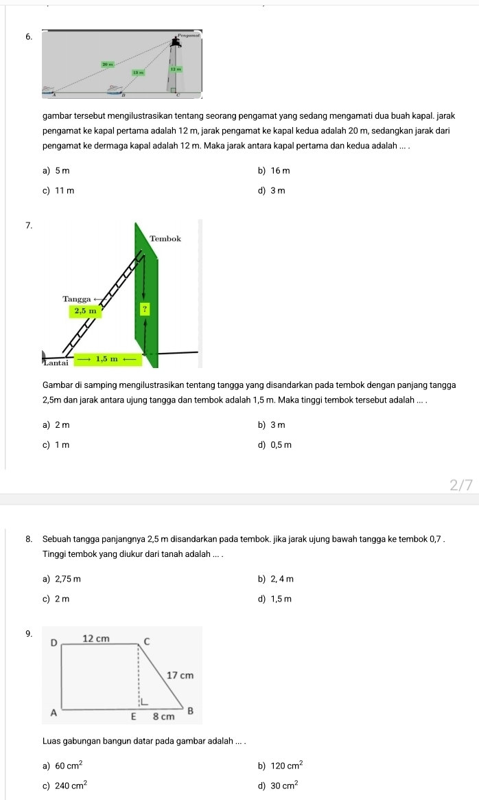 gambar tersebut mengilustrasikan tentang seorang pengamat yang sedang mengamati dua buah kapal. jarak
pengamat ke kapal pertama adalah 12 m, jarak pengamat ke kapal kedua adalah 20 m, sedangkan jarak dari
pengamat ke dermaga kapal adalah 12 m. Maka jarak antara kapal pertama dan kedua adalah ... .
a) 5 m b) 16 m
c) 11 m d) 3 m
7.
Tembok
Tangga
2,5 m
Lantai 1,5 m
Gambar di samping mengilustrasikan tentang tangga yang disandarkan pada tembok dengan panjang tangga
2,5m dan jarak antara ujung tangga dan tembok adalah 1,5 m. Maka tinggi tembok tersebut adalah ... .
a) 2 m b) 3 m
c) 1 m d) 0,5 m
2/7
8. Sebuah tangga panjangnya 2,5 m disandarkan pada tembok. jika jarak ujung bawah tangga ke tembok 0,7.
Tinggi tembok yang diukur dari tanah adalah ... .
a) 2,75 m b) 2, 4 m
c) 2 m d) 1,5 m
9.
Luas gabungan bangun datar pada gambar adalah ... .
a) 60cm^2 b) 120cm^2
c) 240cm^2 d) 30cm^2
