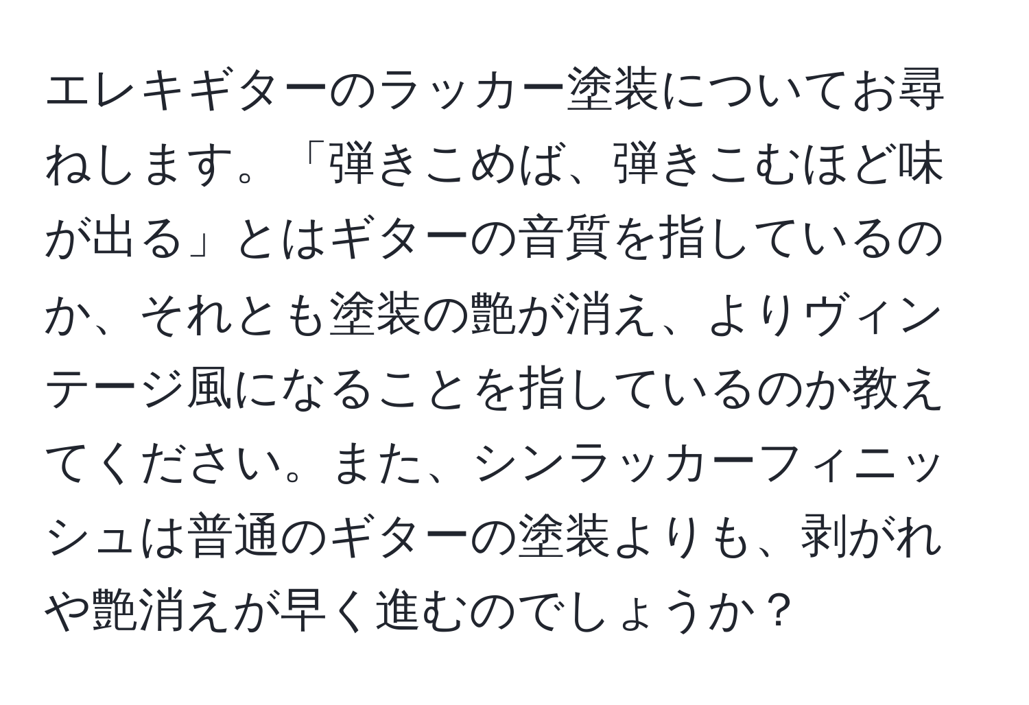 エレキギターのラッカー塗装についてお尋ねします。「弾きこめば、弾きこむほど味が出る」とはギターの音質を指しているのか、それとも塗装の艶が消え、よりヴィンテージ風になることを指しているのか教えてください。また、シンラッカーフィニッシュは普通のギターの塗装よりも、剥がれや艶消えが早く進むのでしょうか？