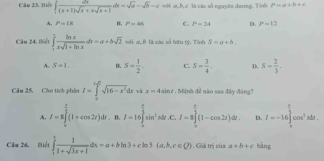 Biết ∈tlimits _1 dx/(x+1)sqrt(x)+xsqrt(x+1) dx=sqrt(a)-sqrt(b)-c với a, b,c là các số nguyên dương. Tính P=a+b+c
A. P=18 B. P=46 C. P=24 D. P=12
Câu 24. Biết ∈tlimits _1^(efrac ln x)xsqrt(1+ln x)dx=a+bsqrt(2) với a, b là các số hữu tỷ. Tính S=a+b.
A. S=1. B. S= 1/2 . C. S= 3/4 . D. S= 2/3 . 
Câu 25. Cho tích phân I=∈tlimits _0^((2sqrt(2))sqrt 16-x^2)dx và x=4sin t. Mệnh đề nào sau đây đúng?
A. I=8∈tlimits _0^((frac π)4)(1+cos 2t)dt.B. I=16∈tlimits _0^((frac π)4)sin^2t dt .C.I=8∈tlimits _0^((frac π)4)(1-cos 2t)dt. C·
D. I=-16∈tlimits _0^((frac π)4)cos^2tdt. 
Câu 26. Biết ∈tlimits _1^(5frac 1)1+sqrt(3x+1)dx=a+bln 3+cln 5(a,b,c∈ Q). Giá trị của a+b+c bằng