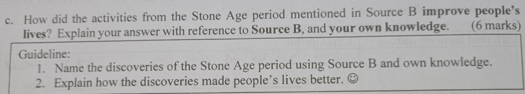 How did the activities from the Stone Age period mentioned in Source B improve people’s 
lives? Explain your answer with reference to Source B, and your own knowledge. (6 marks) 
Guideline: 
1. Name the discoveries of the Stone Age period using Source B and own knowledge. 
2. Explain how the discoveries made people’s lives better.