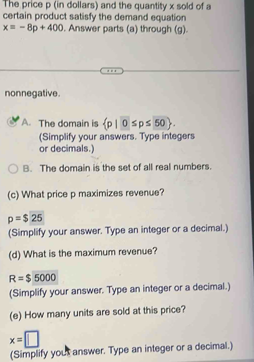 The price p (in dollars) and the quantity x sold of a 
certain product satisfy the demand equation
x=-8p+400. Answer parts (a) through (g). 
nonnegative. 
A. The domain is  p|0≤ p≤ 50. 
(Simplify your answers. Type integers 
or decimals.) 
B. The domain is the set of all real numbers. 
(c) What price p maximizes revenue?
p=$25
(Simplify your answer. Type an integer or a decimal.) 
(d) What is the maximum revenue?
R=$5000
(Simplify your answer. Type an integer or a decimal.) 
(e) How many units are sold at this price?
x=□
(Simplify yout answer. Type an integer or a decimal.)