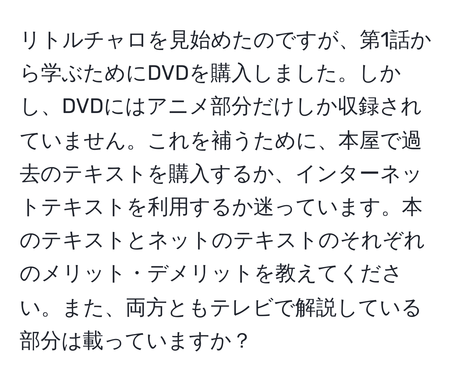 リトルチャロを見始めたのですが、第1話から学ぶためにDVDを購入しました。しかし、DVDにはアニメ部分だけしか収録されていません。これを補うために、本屋で過去のテキストを購入するか、インターネットテキストを利用するか迷っています。本のテキストとネットのテキストのそれぞれのメリット・デメリットを教えてください。また、両方ともテレビで解説している部分は載っていますか？