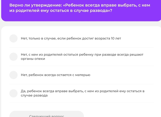 Верно ли утверждение: «Ребенок всегда влраве выбрать, с кем
из родителей ему остаться в случае развода»?
Нет, τοлько в случае, если ребенок достиг возраста1Ο лет
Нет, скем из родителей остаться ребенку πри разводе всегда решают
органы олеки
Нет, ребенок всегда остается с матерыо
Да, ребенок всегда влраве выбрать, с кем из родителей ему остаться в
случае развода
Crenvioumé Bondo c