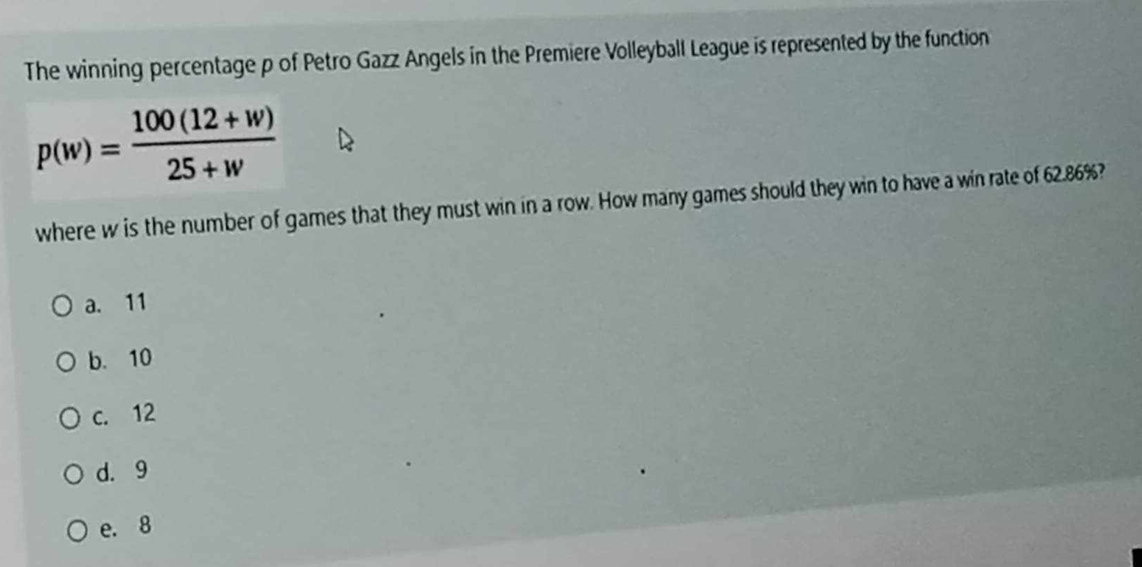 The winning percentage p of Petro Gazz Angels in the Premiere Volleyball League is represented by the function
p(w)= (100(12+w))/25+w 
where w is the number of games that they must win in a row. How many games should they win to have a win rate of 62.86%?
a. 11
b. 10
c. 12
d. 9
e. 8