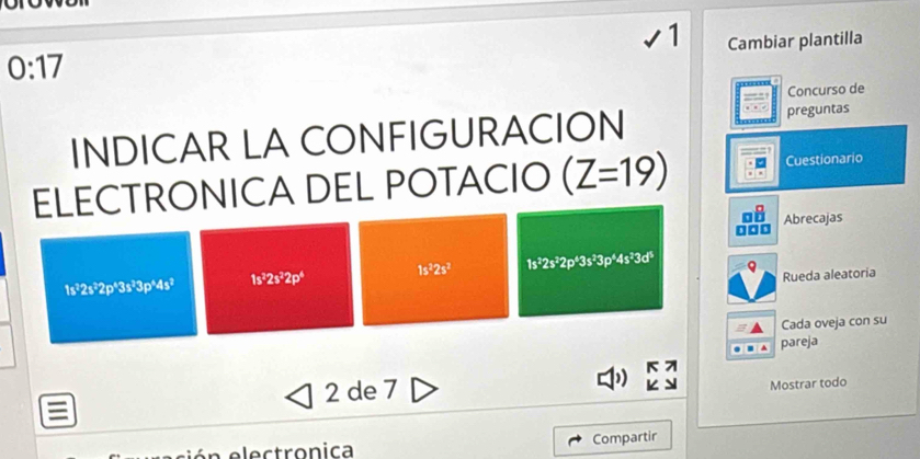 Cambiar plantilla
0:17
Concurso de 
INDICAR LA CONFIGURACION preguntas 
ELECTRONICA DEL POTACIO (Z=19) Cuestionario 
Abrecajas
1s^22s^2 1s^32s^32p^43s^23p^44s^33d^5
1s^22s^32p^43s^33p^44s^2 1s^22s^22p^4
Rueda aleatoria 
Cada oveja con su 
pareja 
: 2 de 7 Mostrar todo 
Compartir