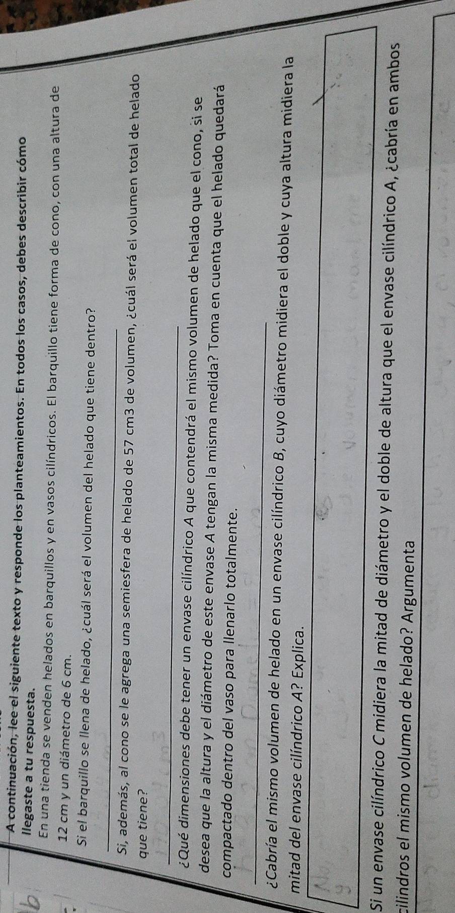 A continuación, lee el siguiente texto y responde los planteamientos. En todos los casos, debes describir cómo 
llegaste a tu respuesta. 
En una tienda se venden helados en barquillos y en vasos cilíndricos. El barquillo tiene forma de cono, con una altura de
12 cm y un diámetro de 6 cm. 
Si el barquillo se llena de helado, ¿cuál será el volumen del helado que tiene dentro? 
_ 
Si, además, al cono se le agrega una semiesfera de helado de 57 cm3 de volumen, ¿cuál será el volumen total de helado 
que tiene? 
_ 
¿Qué dimensiones debe tener un envase cilíndrico A que contendrá el mismo volumen de helado que el cono, si se 
desea que la altura y el diámetro de este envase A tengan la misma medida? Toma en cuenta que el helado quedará 
compactado dentro del vaso para llenarlo totalmente. 
_ 
¿Cabría el mismo volumen de helado en un envase cilíndrico B, cuyo diámetro midiera el doble y cuya altura midiera la 
mitad del envase cilíndrico A? Explica. 
Si un envase cilíndrico C midiera la mitad de diámetro y el doble de altura que el envase cilíndrico A, ¿cabría en ambos 
cilindros el mismo volumen de helado? Argumenta