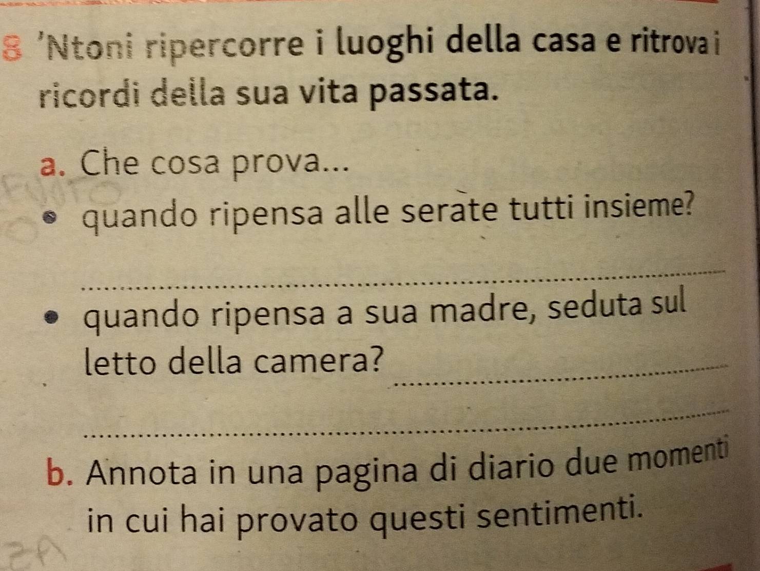 8 'Ntoni ripercorre i luoghi della casa e ritrova i 
ricordi della sua vita passata. 
a. Che cosa prova... 
quando ripensa alle serate tutti insieme? 
_ 
quando ripensa a sua madre, seduta sul 
letto della camera?_ 
_ 
b. Annota in una pagina di diario due momenti 
in cui hai provato questi sentimenti.