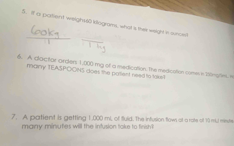 If a patient weighs60 kilograms, what is their weight in ounces? 
6. A doctor orders 1,000 mg of a medication. The medication comes in 250mg/5mL. He 
many TEASPOONS does the patient need to take? 
7. A patient is getting 1,000 mL of fluid. The infusion flows at a rate of 10 mL/ minute
many minutes will the infusion take to finish?