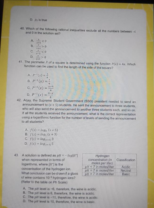 D. p is true
40. Which of the following rational inequalities exclude all the numbers between -4
and 0 in the solution set?
A.  x/x+4 <0</tex>
B.  x/x+4 >0
C.  x/x-3 <0</tex>
D.  x/x+3 >0
41. The perimeter P of a square is determined using the function P(x)=4x. Which
function can be used to find the length of the side of the square?
A. P^(-1)(x)= 4/4 
B. P^(-1)(x)= x/4 
C. P^(-1)(x)= (x+4)/4 
D. P^(-1)(x)= (4-x)/4 
42. Arjay, the Supreme Student Government (SSG) president needed to send an
announcement to (s+5) students. He sent the announcement to three students,
who will also send the announcement to another three students each, and so on.
If all the students received the announcement, what is the correct representation
using a logarithmic function for the number of levels of sending the announcement
to all students?
A. f(s)=log _3(s+5)
B. f(s)=log _5(s+3)
C. f(s)=log _(s+5)3
D. f(s)=log _(s+3)5
43. A solution is defined as pH=-log [H^+]
when represented in terms of 
logarithms, where [H^+] is the 
concentration of the hydrogen ion.
What conclusion can be drawnif a glas
of wine contains 10^(-6) hydrogen ions?
(Refer to the table on Ph Scale)
A. The pH level is -6, therefore, the wine is acidic.
B. The pH level is 6, therefore, the wine is acidic.
C. The pH level is -10, therefore, the wine is acidic
D. The pH level is 10, therefore, the wine is basic