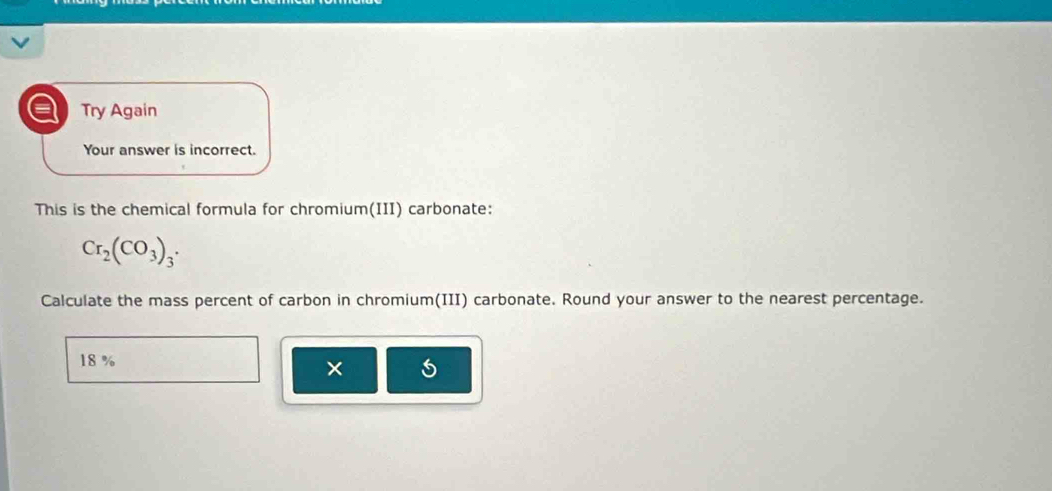 a Try Again 
Your answer is incorrect. 
This is the chemical formula for chromium(III) carbonate:
Cr_2(CO_3)_3. 
Calculate the mass percent of carbon in chromium(III) carbonate. Round your answer to the nearest percentage.
18 %
×