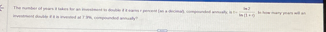 The number of years it takes for an investment to double if it earns r percent (as a decimal), compounded annually, is t= ln 2/ln (1+r) . In how many years will an 
investment double if it is invested at 7.9%, compounded annually?