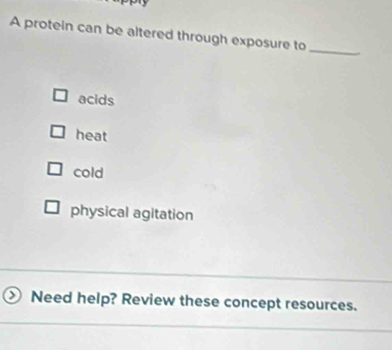 A protein can be altered through exposure to_
acids
heat
cold
physical agitation
Need help? Review these concept resources.