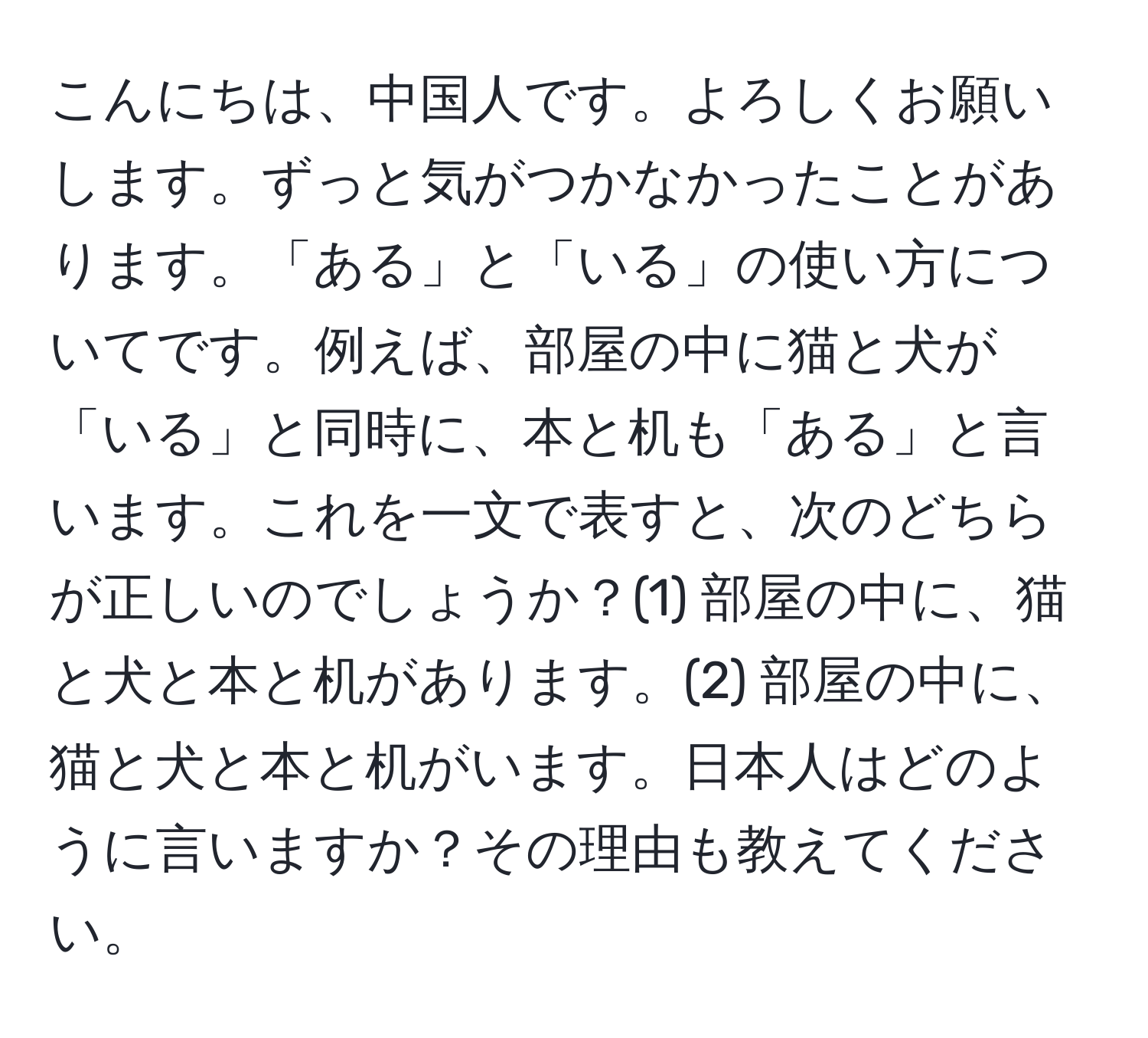 こんにちは、中国人です。よろしくお願いします。ずっと気がつかなかったことがあります。「ある」と「いる」の使い方についてです。例えば、部屋の中に猫と犬が「いる」と同時に、本と机も「ある」と言います。これを一文で表すと、次のどちらが正しいのでしょうか？(1) 部屋の中に、猫と犬と本と机があります。(2) 部屋の中に、猫と犬と本と机がいます。日本人はどのように言いますか？その理由も教えてください。