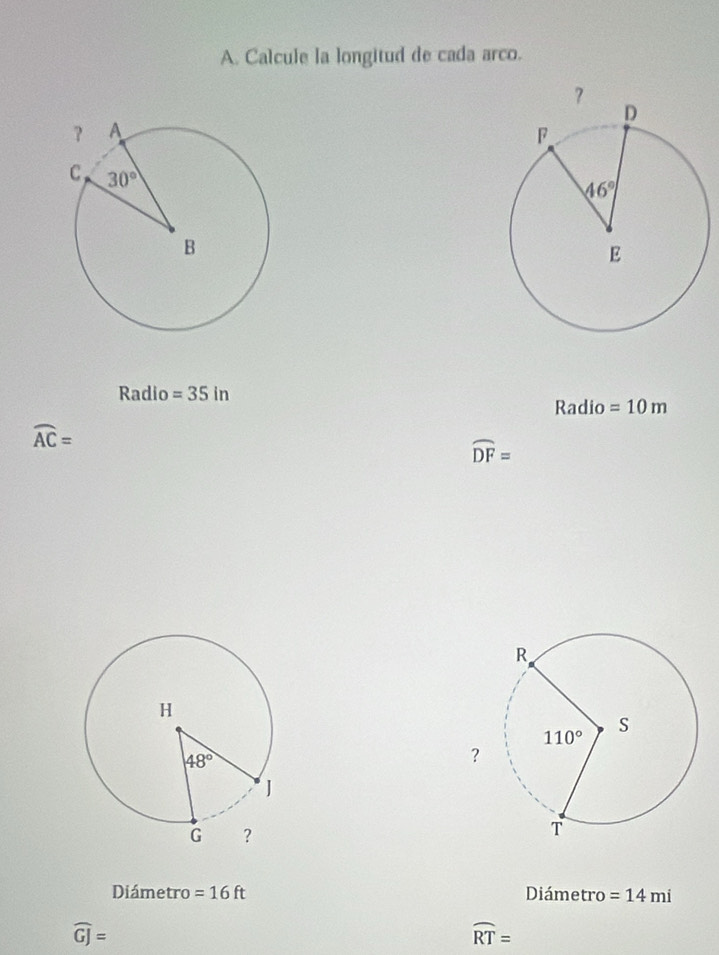 Calcule la longitud de cada arco.
Radio =35in
Radio =10m
widehat AC=
widehat DF=
Diámetro =16ft Diámetro =14mi
widehat GJ=
widehat RT=