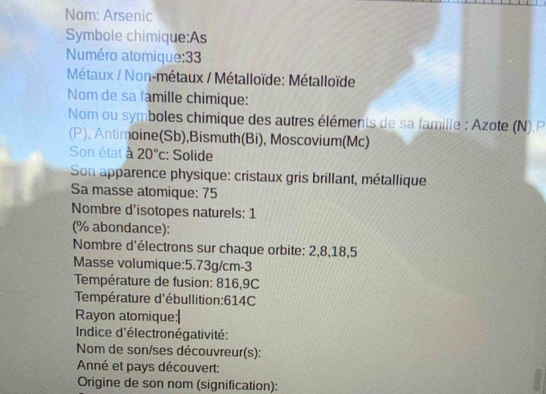 Nom: Arsenic 
Symbole chimique:As 
Numéro atomique: 33
Métaux / Non-métaux / Métalloïde: Métalloïde 
Nom de sa famille chimique: 
Nom ou symboles chimique des autres éléments de sa famille : Azote (N).P 
(P), Antimoine(Sb),Bismuth(Bi), Moscovium(Mc) 
Son état à 20°c : Solide 
Son apparence physique: cristaux gris brillant, métallique 
Sa masse atomique: 75
Nombre d'isotopes naturels: 1
(% abondance): 
Nombre d'électrons sur chaque orbite: 2, 8, 18, 5
Masse volumique: 5.73g/cm-3
Température de fusion: 816,9C
Température d'ébullition: 614C
Rayon atomique:| 
Indice d'électronégativité: 
Nom de son/ses découvreur(s): 
Anné et pays découvert: 
Origine de son nom (signification):