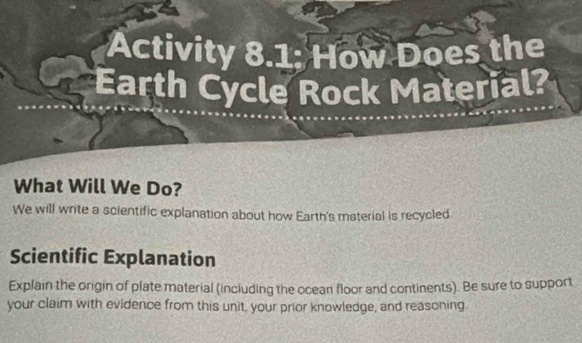 Activity 8.1; How Does the 
Earth Cycle Rock Material? 
What Will We Do? 
We will write a scientific explanation about how Earth's material is recycled 
Scientific Explanation 
Explain the origin of plate material (including the ocean floor and continents). Be sure to support 
your claim with evidence from this unit, your prior knowledge, and reasoning.