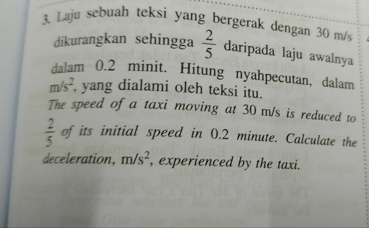 Laju sebuah teksi yang bergerak dengan 30 m/s
dikurangkan sehingga  2/5  daripada laju awalnya 
dalam 0.2 minit. Hitung nyahpecutan, dalam
m/s^2, , yang dialami oleh teksi itu. 
The speed of a taxi moving at 30 m/s is reduced to
 2/5  of its initial speed in 0.2 minute. Calculate the 
deceleration, m/s^2 , experienced by the taxi.