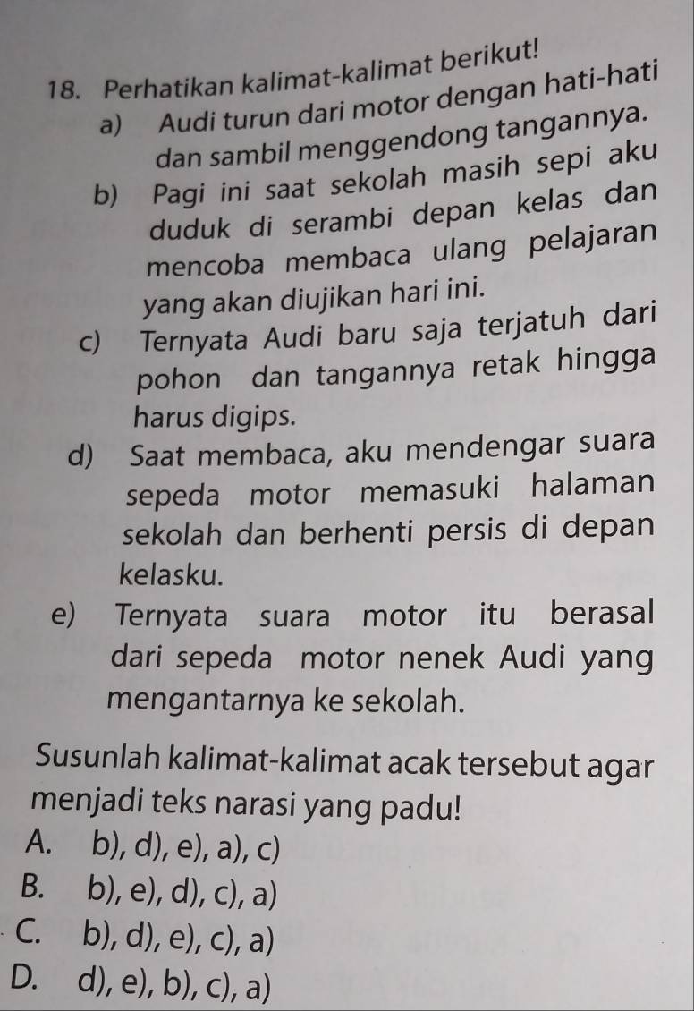 Perhatikan kalimat-kalimat berikut!
a) Audi turun dari motor dengan hati-hati
dan sambil menggendong tangannya.
b) Pagi ini saat sekolah masih sepi aku
duduk di serambi depan kelas dan
mencoba membaca ulang pelajaran
yang akan diujikan hari ini.
c) Ternyata Audi baru saja terjatuh dari
pohon dan tangannya retak hingga
harus digips.
d) Saat membaca, aku mendengar suara
sepeda motor memasuki halaman
sekolah dan berhenti persis di depan
kelasku.
e) Ternyata suara motor itu berasal
dari sepeda motor nenek Audi yang
mengantarnya ke sekolah.
Susunlah kalimat-kalimat acak tersebut agar
menjadi teks narasi yang padu!
A. b),d),e),a),c)
B. b),e),d),c),a)
C. b),d),e),c),a)
D. d),e),b),c),a)