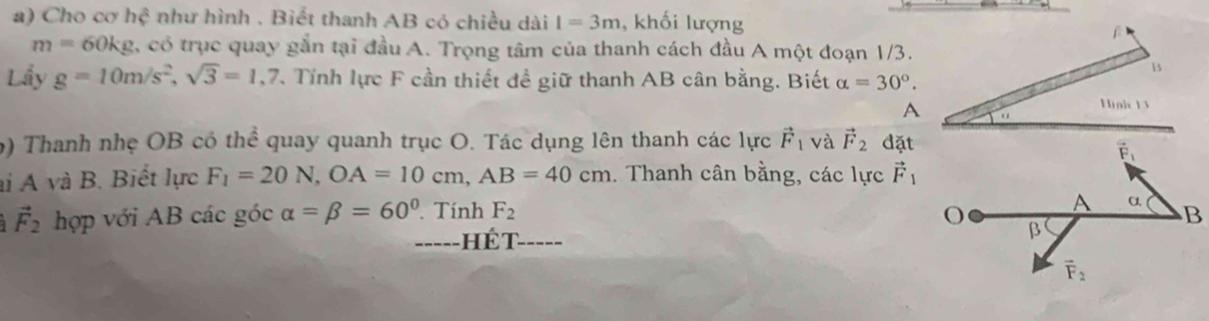 Cho cơ hệ như hình . Biết thanh AB có chiều dài I=3m , khối lượng
m=60kg , có trục quay gắn tại đầu A. Trọng tâm của thanh cách đầu A một đoạn 1/3.
Lầy g=10m/s^2,sqrt(3)=1,7 T Tính lực F cần thiết đề giữ thanh AB cân bằng. Biết alpha =30°.
9) Thanh nhẹ OB có thể quay quanh trục O. Tác dụng lên thanh các lực vector F_1 và vector F_2 đặt
ai A và B. Biết lực F_1=20N,OA=10cm,AB=40cm. Thanh cân bằng, các lực vector F_1
vector F_2 hợp với AB các góc alpha =beta =60°. Tính F_2
_-----HÉT_