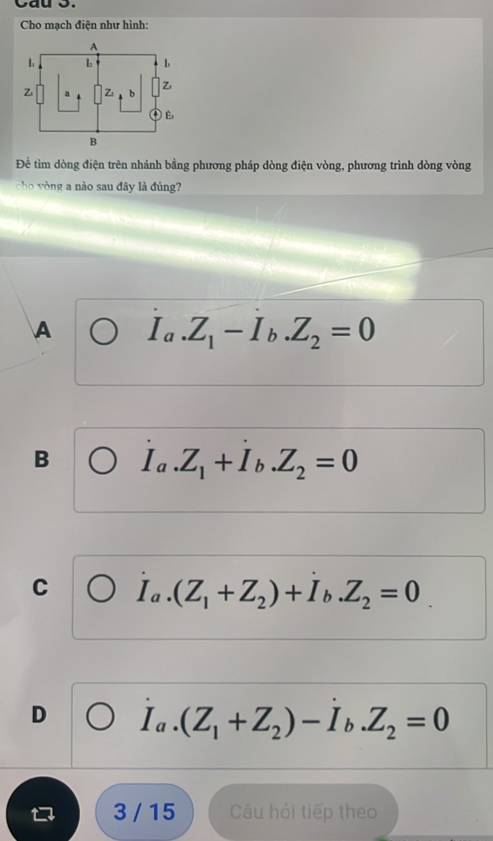 Cau S.
Cho mạch điện như hình:
Để tìm dòng điện trên nhánh bằng phương pháp dòng điện vòng, phương trình dòng vòng
cho vòng a nào sau đây là đúng?
A
I_a.Z_1-I_b.Z_2=0
B
I_a.Z_1+I_b.Z_2=0
C
I_a.(Z_1+Z_2)+I_b.Z_2=0
D
I_a.(Z_1+Z_2)-I_b.Z_2=0
3 / 15 Câu hỏi tiếp theo