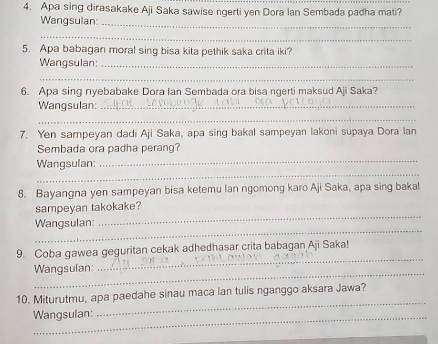 Apa sing dirasakake Aji Saka sawise ngerti yen Dora Ian Sembada padha mati? 
Wangsulan:_ 
_ 
5. Apa babagan moral sing bisa kita pethik saka crita iki? 
Wangsulan:_ 
_ 
6. Apa sing nyebabake Dora Ian Sembada ora bisa ngerti maksud Aji Saka? 
Wangsulan:_ 
_ 
7. Yen sampeyan dadi Aji Saka, apa sing bakal sampeyan lakoni supaya Dora lan 
Sembada ora padha perang? 
_ 
_ 
Wangsulan: 
8. Bayangna yen sampeyan bisa ketemu lan ngomong karo Aji Saka, apa sing bakal 
_ 
sampeyan takokake? 
_ 
Wangsulan: 
9. Coba gawea geguritan cekak adhedhasar crita babagan Aji Saka! 
_ 
Wangsulan: 
_ 
_ 
10. Miturutmu, apa paedahe sinau maca lan tulis nganggo aksara Jawa? 
Wangsulan: